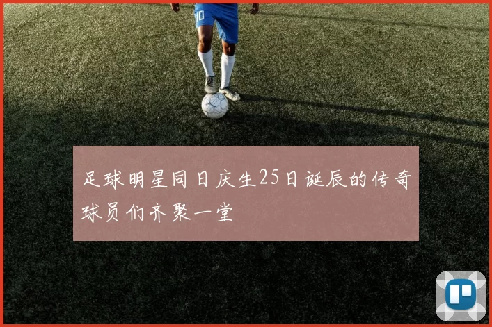 足球明星同日庆生25日诞辰的传奇球员们齐聚一堂
