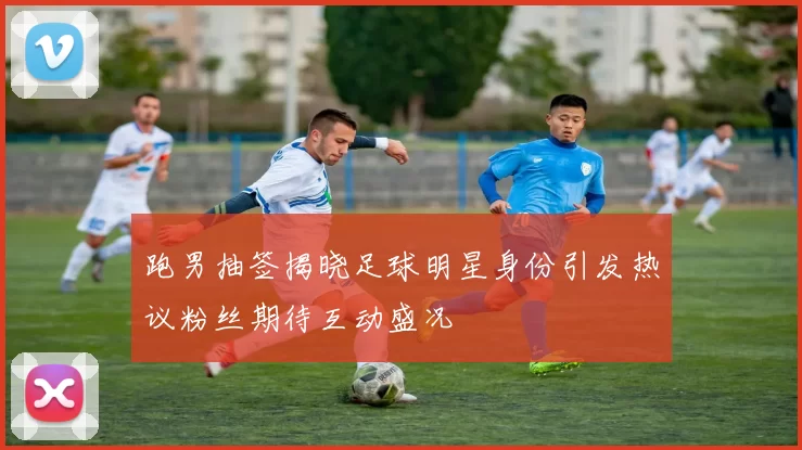 跑男抽签揭晓足球明星身份引发热议粉丝期待互动盛况