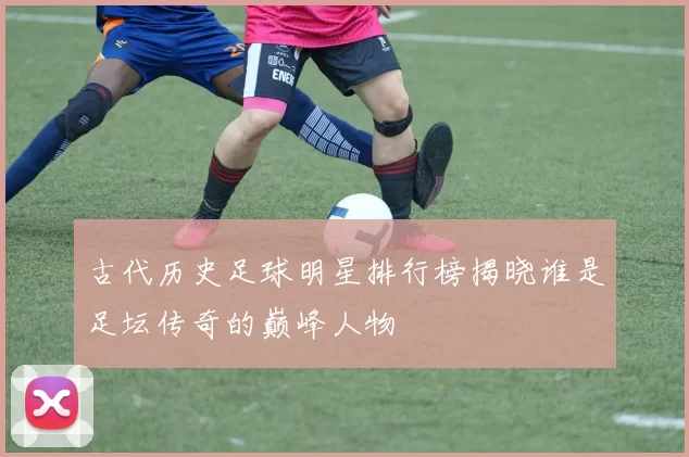 古代历史足球明星排行榜揭晓谁是足坛传奇的巅峰人物