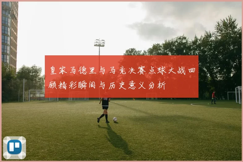 皇家马德里与马竞决赛点球大战回顾精彩瞬间与历史意义分析