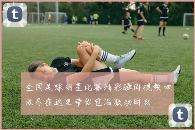 全国足球明星比赛精彩瞬间视频回放尽在这里带你重温激动时刻