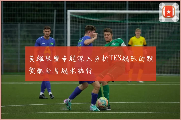 英雄联盟专题深入分析TES战队的默契配合与战术执行