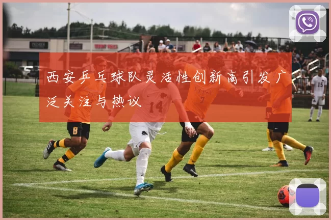 西安乒乓球队灵活性创新高引发广泛关注与热议