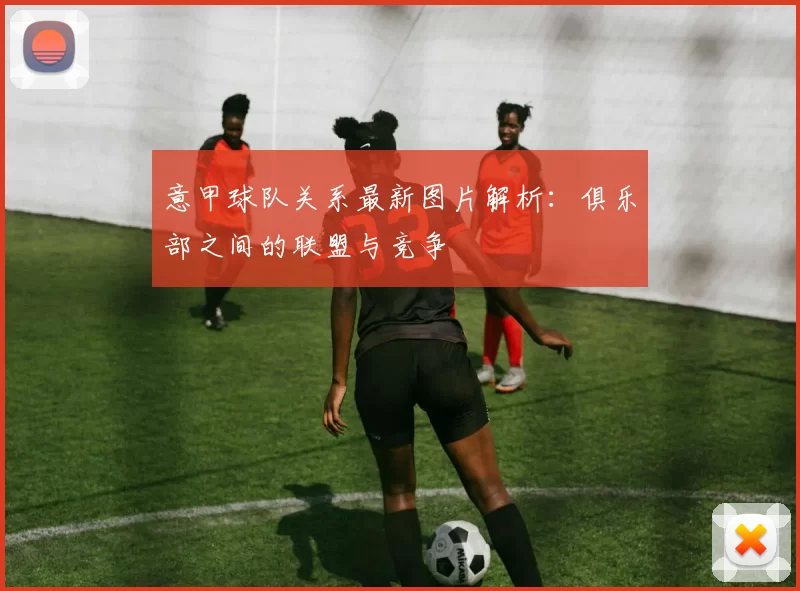 意甲球队关系最新图片解析：俱乐部之间的联盟与竞争