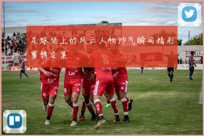 足球场上的风云人物帅气瞬间精彩剪辑合集
