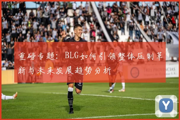 重磅专题：BLG如何引领整体压制革新与未来发展趋势分析