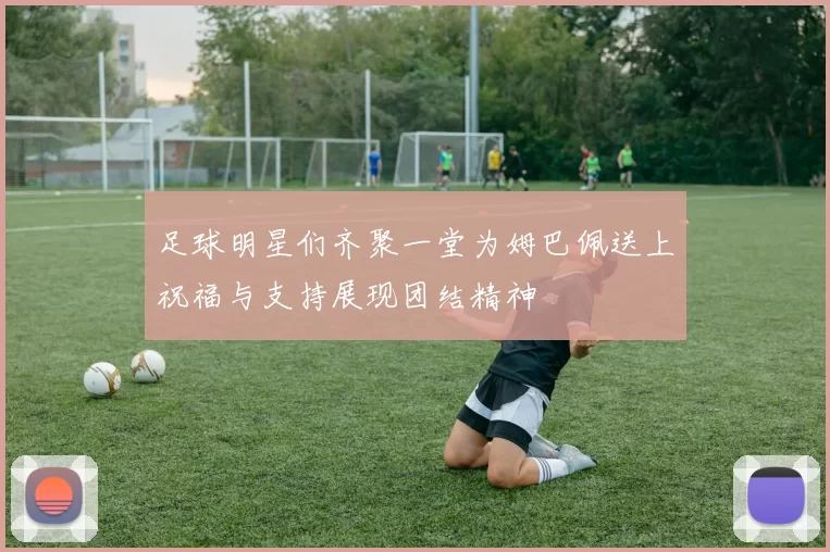 足球明星们齐聚一堂为姆巴佩送上祝福与支持展现团结精神