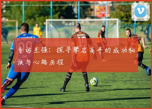 专访王强：探寻攀岩高手的成功秘诀与心路历程