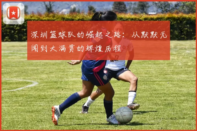 深圳篮球队的崛起之路：从默默无闻到大满贯的辉煌历程