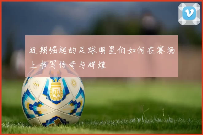 近期崛起的足球明星们如何在赛场上书写传奇与辉煌