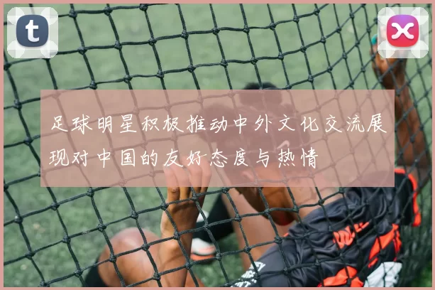 足球明星积极推动中外文化交流展现对中国的友好态度与热情