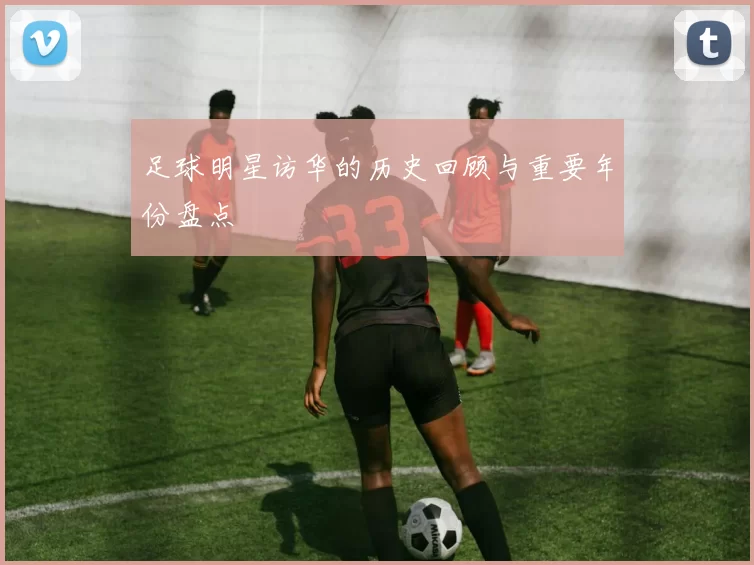 足球明星访华的历史回顾与重要年份盘点