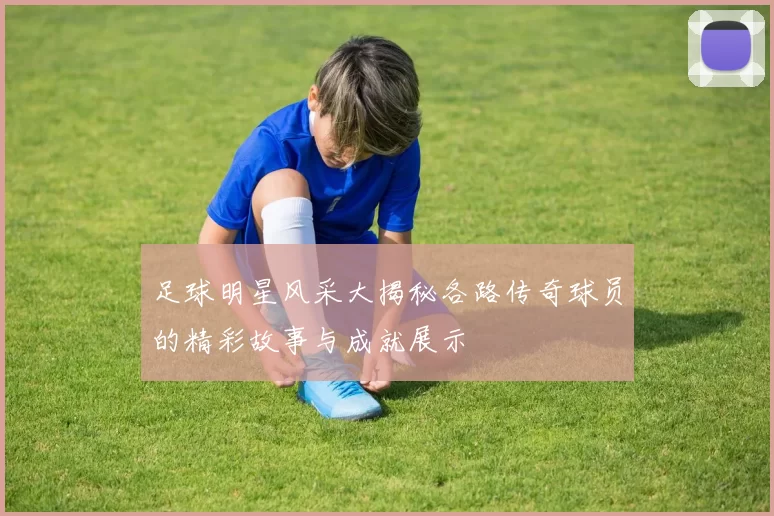 足球明星风采大揭秘各路传奇球员的精彩故事与成就展示