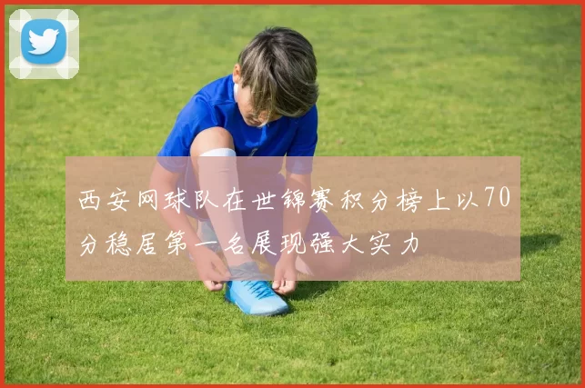西安网球队在世锦赛积分榜上以70分稳居第一名展现强大实力