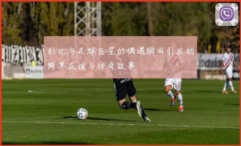 科比与足球巨星的偶遇瞬间引发的跨界友谊与传奇故事