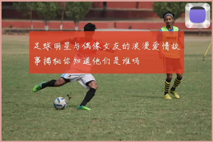 足球明星与偶像女友的浪漫爱情故事揭秘你知道他们是谁吗