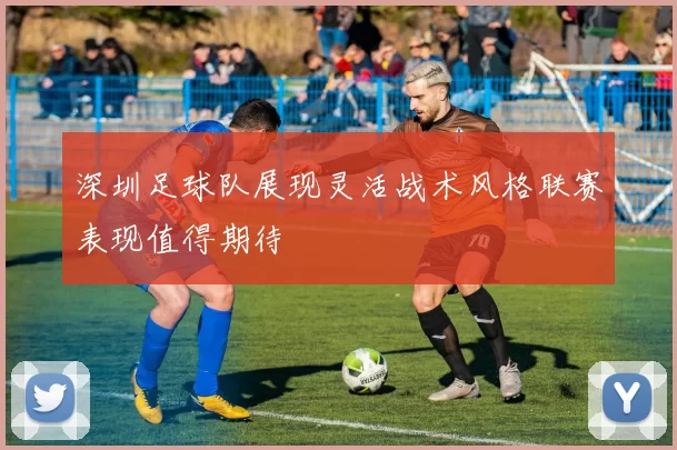 深圳足球队展现灵活战术风格联赛表现值得期待