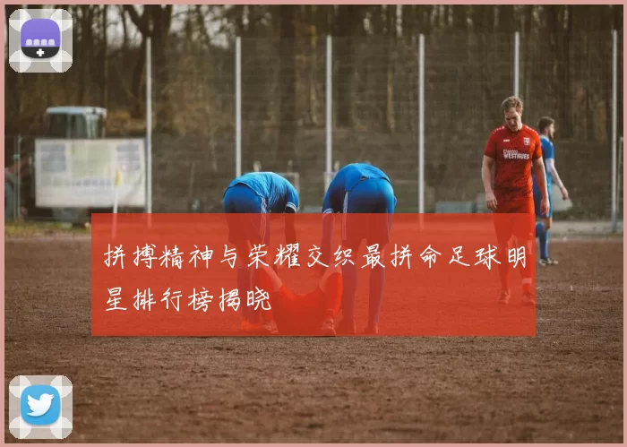 拼搏精神与荣耀交织最拼命足球明星排行榜揭晓