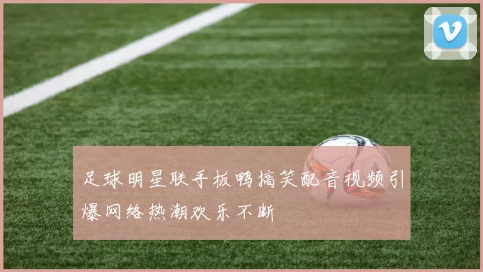 足球明星联手板鸭搞笑配音视频引爆网络热潮欢乐不断