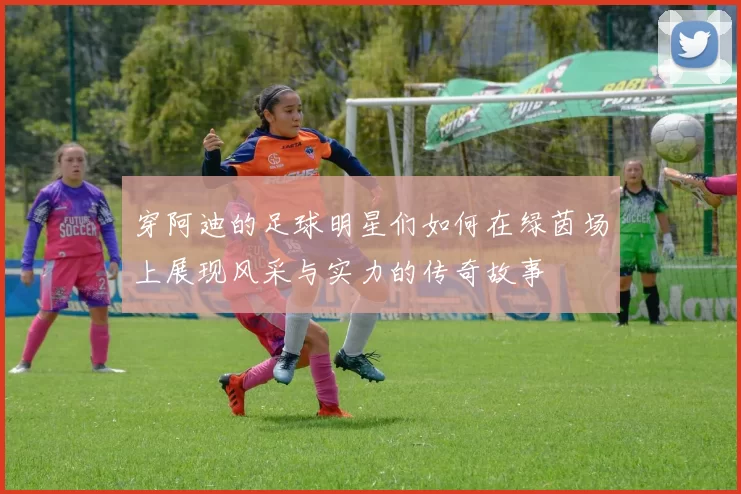 穿阿迪的足球明星们如何在绿茵场上展现风采与实力的传奇故事