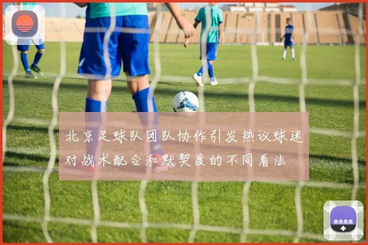 北京足球队团队协作引发热议球迷对战术配合和默契度的不同看法