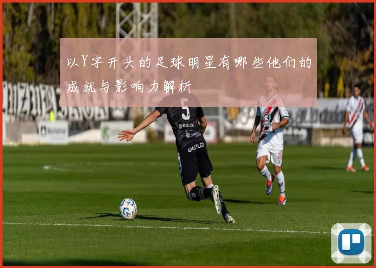 以Y字开头的足球明星有哪些他们的成就与影响力解析