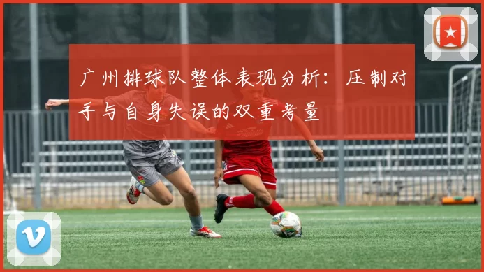 广州排球队整体表现分析：压制对手与自身失误的双重考量