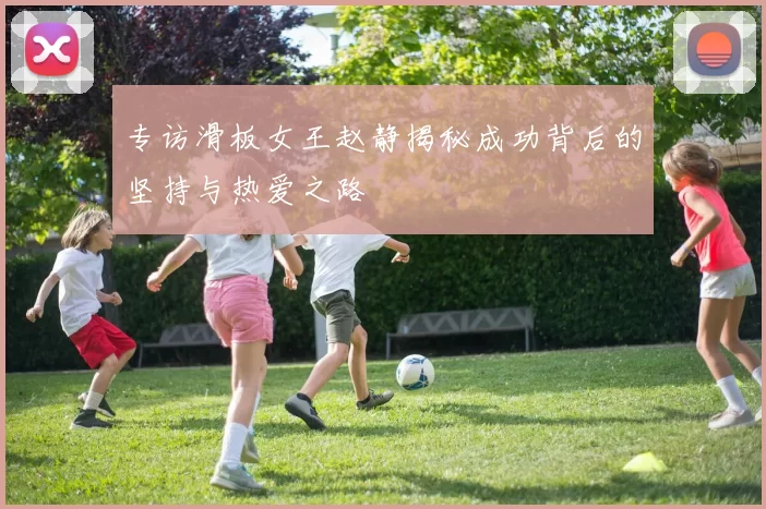 专访滑板女王赵静揭秘成功背后的坚持与热爱之路