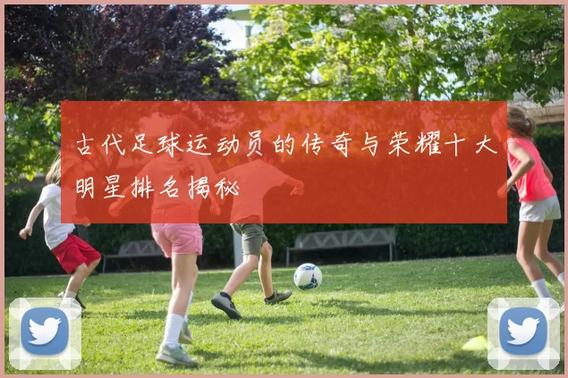 古代足球运动员的传奇与荣耀十大明星排名揭秘