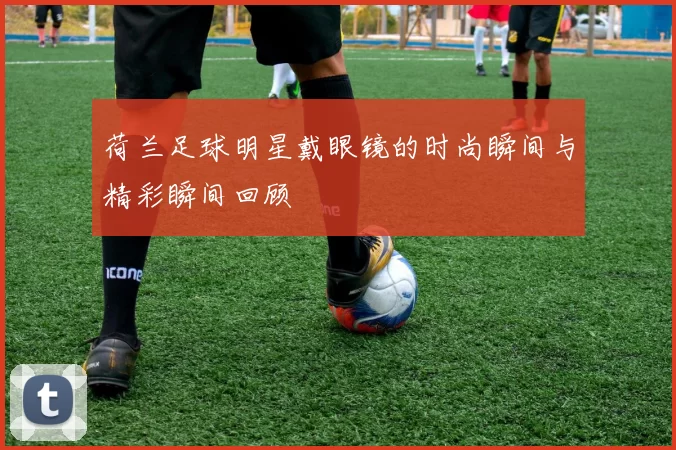 荷兰足球明星戴眼镜的时尚瞬间与精彩瞬间回顾