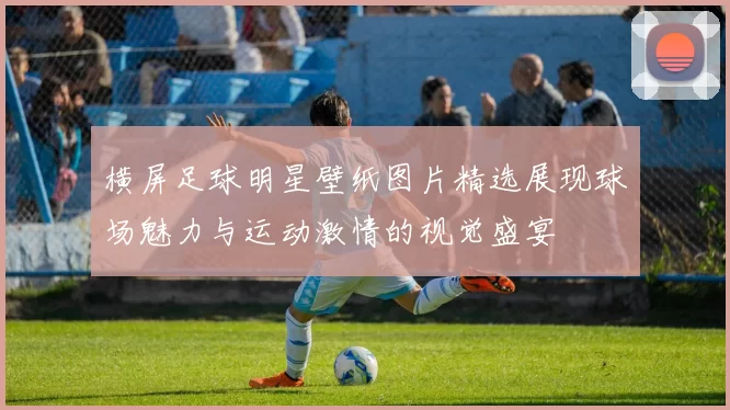 横屏足球明星壁纸图片精选展现球场魅力与运动激情的视觉盛宴