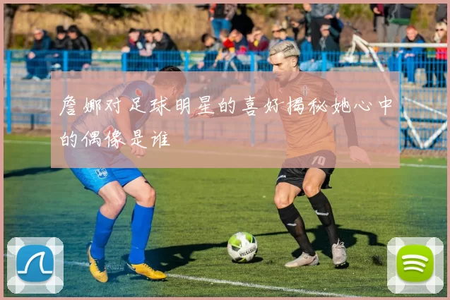詹娜对足球明星的喜好揭秘她心中的偶像是谁