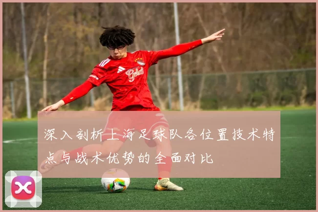 深入剖析上海足球队各位置技术特点与战术优势的全面对比