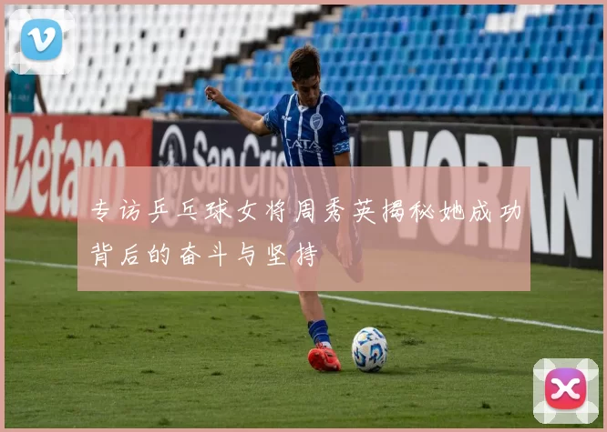 专访乒乓球女将周秀英揭秘她成功背后的奋斗与坚持