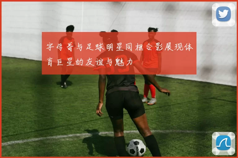 字母哥与足球明星同框合影展现体育巨星的友谊与魅力