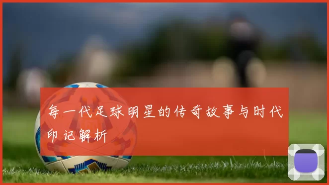每一代足球明星的传奇故事与时代印记解析