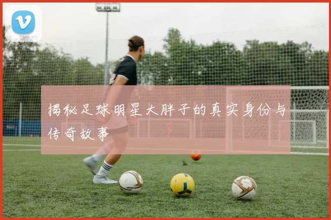 揭秘足球明星大胖子的真实身份与传奇故事