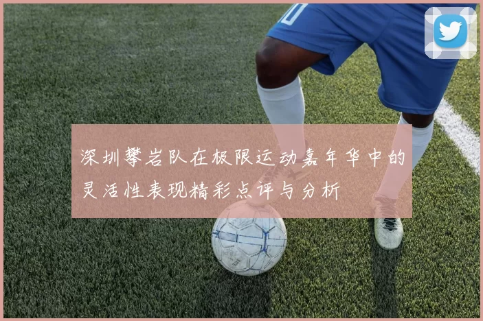 深圳攀岩队在极限运动嘉年华中的灵活性表现精彩点评与分析